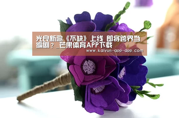 光良新歌《不缺》上线  即将跨界当编剧？_芒果体育APP下载